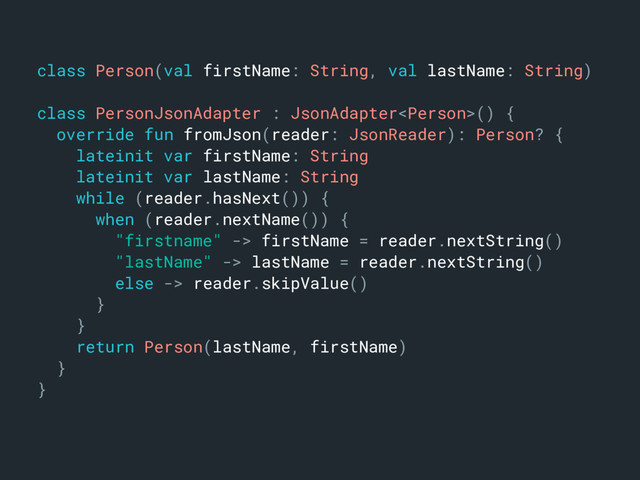 class Person(val firstName: String, val lastName: String)m
class PersonJsonAdapter : JsonAdapter() {a
override fun fromJson(reader: JsonReader): Person? {b
lateinit var firstName: Stringc
lateinit var lastName: Stringd
while (reader.hasNext()) {e
when (reader.nextName()) {f
"firstname" -> firstName = reader.nextString()g
"lastName" -> lastName = reader.nextString()h
else -> reader.skipValue()i
}o
}n
return Person(lastName, firstName)j
}k
}l

