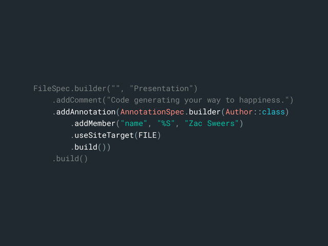 FileSpec.builder("", "Presentation")
.addComment("Code generating your way to happiness.")
.addAnnotation(AnnotationSpec.builder(Author::class)
.addMember("name", "%S", "Zac Sweers")
.useSiteTarget(FILE)
.build())
.build()
