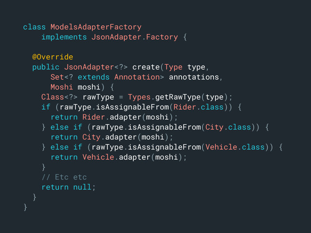 class ModelsAdapterFactory
implements JsonAdapter.Factory {
@Override
public JsonAdapter> create(Type type,
Set extends Annotation> annotations,
Moshi moshi) {
Class> rawType = Types.getRawType(type);
if (rawType.isAssignableFrom(Rider.class)) {
return Rider.adapter(moshi);
} else if (rawType.isAssignableFrom(City.class)) {
return City.adapter(moshi);
} else if (rawType.isAssignableFrom(Vehicle.class)) {
return Vehicle.adapter(moshi);
}
// Etc etc
return null;
}
}
