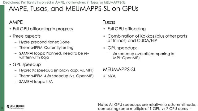 18
18 18
AMPE, Tusas, and MEUMAPPS-SL on GPUs
AMPE
• Full GPU offloading in progress
• Three aspects
– Hypre preconditioner: Done
– Thermo4PFM: Currently testing
– SAMRAI loops: Planned, need to be re-
written with Raja
• GPU speedup
– Hypre: 9x speedup (in proxy app, vs. MPI)
– Thermo4PFM: 4.5x speedup (vs. OpenMP)
– SAMRAI loops: N/A
Tusas
• Full GPU offloading
• Combination of Kokkos (plus other parts
of Trilinos) and CUDA/HIP
• GPU speedup:
– 6x speedup overall (comparing to
MPI+OpenMP)
Note: All GPU speedups are relative to a Summit node,
comparing some multiple of 1 GPU vs 7 CPU cores
MEUMAPPS-SL
• N/A
Disclaimer: I’m lightly involved in AMPE, not involved in Tusas or MEUMAPPS-SL
