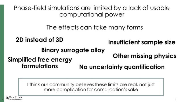 3
3 3
Phase-field simulations are limited by a lack of usable
computational power
2D instead of 3D
The effects can take many forms
Binary surrogate alloy
Simplified free energy
formulations
Other missing physics
Insufficient sample size
No uncertainty quantification
I think our community believes these limits are real, not just
more complication for complication’s sake
