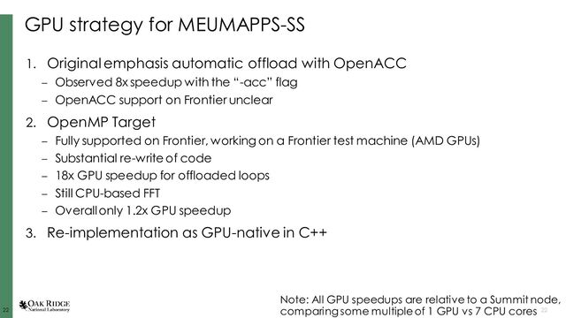22
22 22
GPU strategy for MEUMAPPS-SS
1. Original emphasis automatic offload with OpenACC
– Observed 8x speedup with the “-acc” flag
– OpenACC support on Frontier unclear
2. OpenMP Target
– Fully supported on Frontier, working on a Frontier test machine (AMD GPUs)
– Substantial re-write of code
– 18x GPU speedup for offloaded loops
– Still CPU-based FFT
– Overall only 1.2x GPU speedup
3. Re-implementation as GPU-native in C++
Note: All GPU speedups are relative to a Summit node,
comparing some multiple of 1 GPU vs 7 CPU cores
