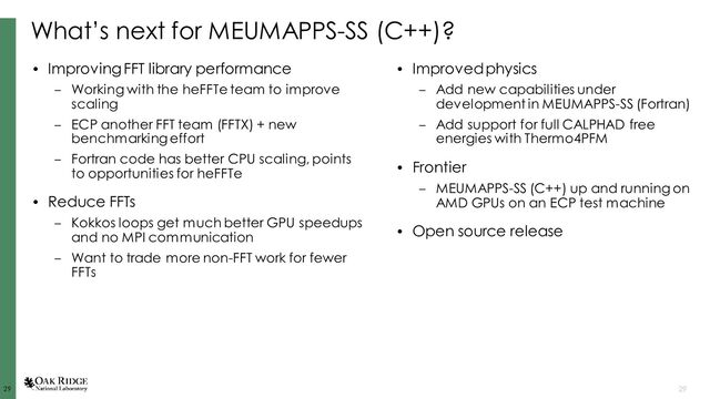 29
29 29
What’s next for MEUMAPPS-SS (C++)?
• Improving FFT library performance
– Working with the heFFTe team to improve
scaling
– ECP another FFT team (FFTX) + new
benchmarking effort
– Fortran code has better CPU scaling, points
to opportunities for heFFTe
• Reduce FFTs
– Kokkos loops get much better GPU speedups
and no MPI communication
– Want to trade more non-FFT work for fewer
FFTs
• Improved physics
– Add new capabilities under
development in MEUMAPPS-SS (Fortran)
– Add support for full CALPHAD free
energies with Thermo4PFM
• Frontier
– MEUMAPPS-SS (C++) up and running on
AMD GPUs on an ECP test machine
• Open source release
