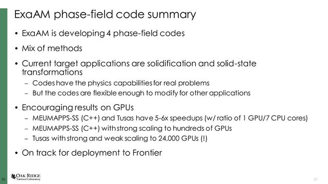 30
30 30
ExaAM phase-field code summary
• ExaAM is developing 4 phase-field codes
• Mix of methods
• Current target applications are solidification and solid-state
transformations
– Codes have the physics capabilities for real problems
– But the codes are flexible enough to modify for other applications
• Encouraging results on GPUs
– MEUMAPPS-SS (C++) and Tusas have 5-6x speedups (w/ ratio of 1 GPU/7 CPU cores)
– MEUMAPPS-SS (C++) with strong scaling to hundreds of GPUs
– Tusas with strong and weak scaling to 24,000 GPUs (!)
• On track for deployment to Frontier

