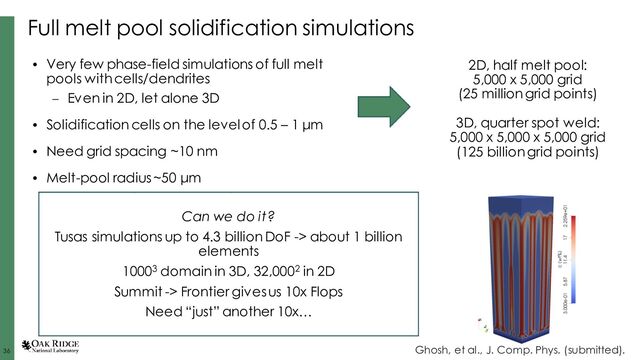 36
36 36
Full melt pool solidification simulations
Can we do it?
Tusas simulations up to 4.3 billion DoF -> about 1 billion
elements
10003 domain in 3D, 32,0002 in 2D
Summit -> Frontier gives us 10x Flops
Need “just” another 10x…
Ghosh, et al., J. Comp. Phys. (submitted).
• Very few phase-field simulations of full melt
pools with cells/dendrites
– Even in 2D, let alone 3D
• Solidification cells on the level of 0.5 – 1 μm
• Need grid spacing ~10 nm
• Melt-pool radius ~50 μm
2D, half melt pool:
5,000 x 5,000 grid
(25 million grid points)
3D, quarter spot weld:
5,000 x 5,000 x 5,000 grid
(125 billion grid points)
