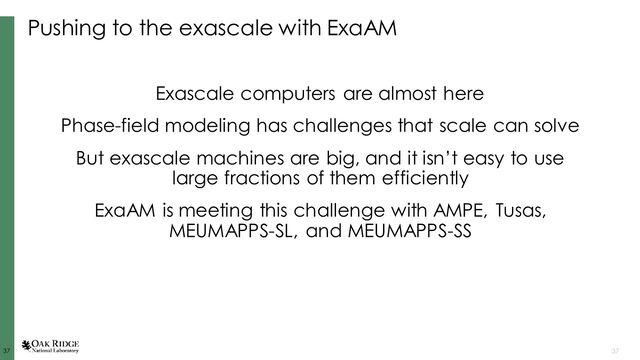37
37 37
Pushing to the exascale with ExaAM
Exascale computers are almost here
Phase-field modeling has challenges that scale can solve
But exascale machines are big, and it isn’t easy to use
large fractions of them efficiently
ExaAM is meeting this challenge with AMPE, Tusas,
MEUMAPPS-SL, and MEUMAPPS-SS
