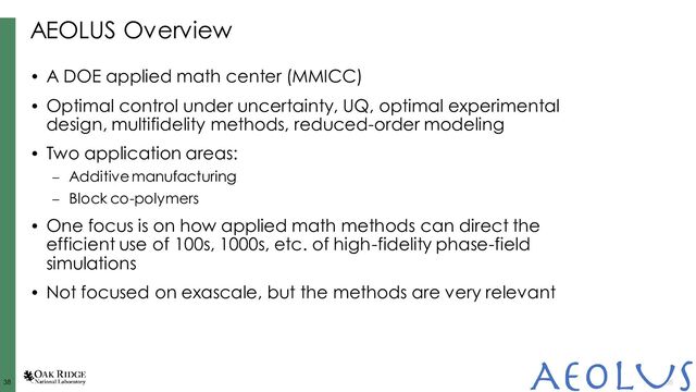 38
38 38
AEOLUS Overview
• A DOE applied math center (MMICC)
• Optimal control under uncertainty, UQ, optimal experimental
design, multifidelity methods, reduced-order modeling
• Two application areas:
– Additive manufacturing
– Block co-polymers
• One focus is on how applied math methods can direct the
efficient use of 100s, 1000s, etc. of high-fidelity phase-field
simulations
• Not focused on exascale, but the methods are very relevant
