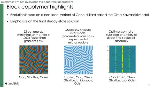 39
39 39
Block copolymer highlights
• Evolution based on a non-local variant of Cahn-Hilliard called the Ohta-Kawasaki model
• Emphasis is on the final steady-state solution
Disclaimer: I’m not involved in the copolymer applications
Direct energy
minimization method is
1,000x faster than
gradient flow
Cao, Ghattas, Oden
Model inversion to
infer model
parameters from noisy
experimental
microstructure
Baptisa, Cao, Chen,
Ghattas, Li, Marzouk,
Oden
Optimal control of
substrate chemistry to
direct fine-scale self-
assembly
Cao, Chen, Chen,
Ghattas, Luo, Oden

