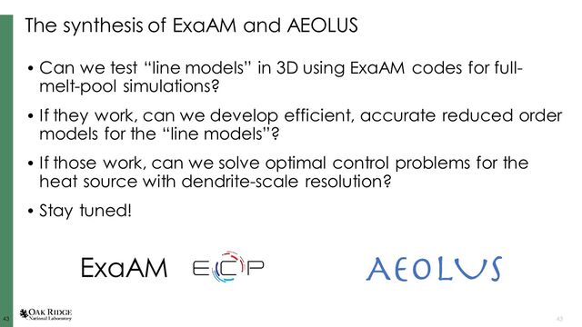 43
43 43
The synthesis of ExaAM and AEOLUS
• Can we test “line models” in 3D using ExaAM codes for full-
melt-pool simulations?
• If they work, can we develop efficient, accurate reduced order
models for the “line models”?
• If those work, can we solve optimal control problems for the
heat source with dendrite-scale resolution?
• Stay tuned!
ExaAM
