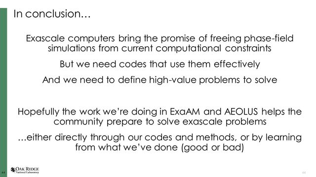 44
44 44
In conclusion…
Exascale computers bring the promise of freeing phase-field
simulations from current computational constraints
But we need codes that use them effectively
And we need to define high-value problems to solve
Hopefully the work we’re doing in ExaAM and AEOLUS helps the
community prepare to solve exascale problems
…either directly through our codes and methods, or by learning
from what we’ve done (good or bad)
