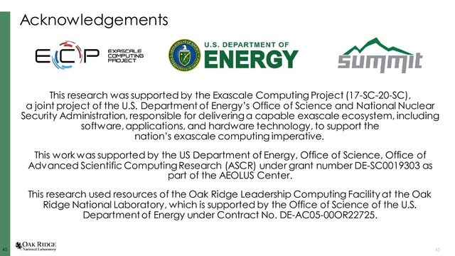 45
45 45
Acknowledgements
This research was supported by the Exascale Computing Project (17-SC-20-SC),
a joint project of the U.S. Department of Energy’s Office of Science and National Nuclear
Security Administration, responsible for delivering a capable exascale ecosystem, including
software, applications, and hardware technology, to support the
nation’s exascale computing imperative.
This work was supported by the US Department of Energy, Office of Science, Office of
Advanced Scientific Computing Research (ASCR) under grant number DE-SC0019303 as
part of the AEOLUS Center.
This research used resources of the Oak Ridge Leadership Computing Facility at the Oak
Ridge National Laboratory, which is supported by the Office of Science of the U.S.
Department of Energy under Contract No. DE-AC05-00OR22725.
