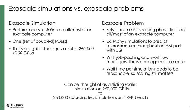 7
7 7
Exascale simulations vs. exascale problems
Exascale Simulation
• Perform one simulation on all/most of an
exascale computer
• One (set of coupled) PDE(s)
• This is a big lift – the equivalent of 260,000
V100 GPUs
Exascale Problem
• Solve one problem using phase-field on
all/most of an exascale computer
• Ex. Many simulations to predict
microstructure throughout an AM part
with UQ
• With job-packing and workflow
managers, this is a recognized use case
• Wall time per simulation needs to be
reasonable, so scaling still matters
Can be thought of as a sliding scale:
1 simulation on 260,000 GPUs
to
260,000 coordinated simulations on 1 GPU each
