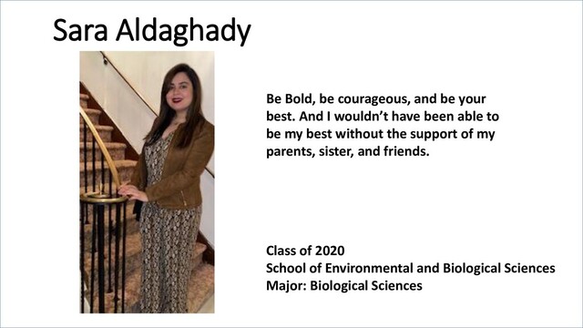 Sara Aldaghady
Class of 2020
School of Environmental and Biological Sciences
Major: Biological Sciences
Be Bold, be courageous, and be your
best. And I wouldn’t have been able to
be my best without the support of my
parents, sister, and friends.
