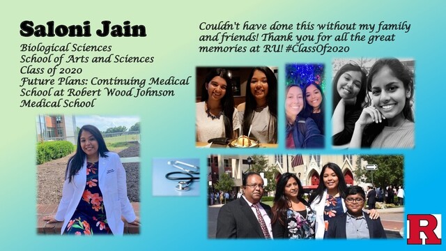 Saloni Jain Couldn't have done this without my family
and friends! Thank you for all the great
memories at RU! #ClassOf2020
Biological Sciences
School of Arts and Sciences
Class of 2020
Future Plans: Continuing Medical
School at Robert Wood Johnson
Medical School
