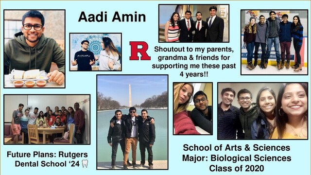 Aadi Amin
School of Arts & Sciences
Major: Biological Sciences
Class of 2020
Future Plans: Rutgers
Dental School ‘24
Shoutout to my parents,
grandma & friends for
supporting me these past
4 years!!
