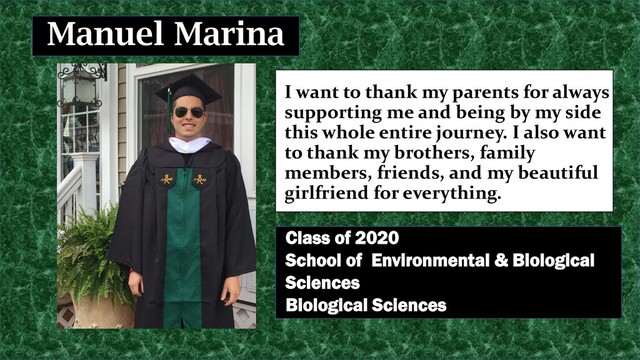 I want to thank my parents for always
supporting me and being by my side
this whole entire journey. I also want
to thank my brothers, family
members, friends, and my beautiful
girlfriend for everything.
Manuel Marina
Class of 2020
School of Environmental & Biological
Sciences
Biological Sciences
