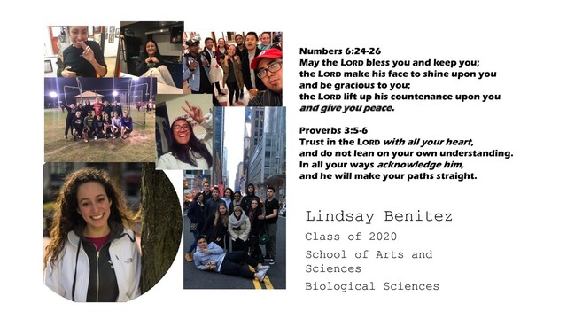 Class of 2020
School of Arts and
Sciences
Biological Sciences
Lindsay Benitez
Numbers 6:24-26
May the LORD bless you and keep you;
the LORD make his face to shine upon you
and be gracious to you;
the LORD lift up his countenance upon you
and give you peace.
Proverbs 3:5-6
Trust in the LORD with all your heart,
and do not lean on your own understanding.
In all your ways acknowledge him,
and he will make your paths straight.
