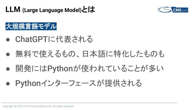 copyright © 2023 CMS Comunications Inc. all rights reserved.
LLM (Large Language Model)とは
大規模言語モデル
● ChatGPTに代表される
● 無料で使えるもの、日本語に特化したものも
● 開発にはPythonが使われていることが多い
● Pythonインターフェースが提供される
