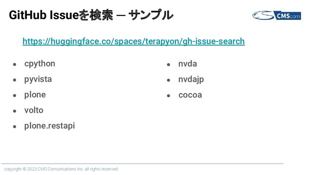 copyright © 2023 CMS Comunications Inc. all rights reserved.
GitHub Issueを検索 ─ サンプル
● cpython
● pyvista
● plone
● volto
● plone.restapi
● nvda
● nvdajp
● cocoa
https://huggingface.co/spaces/terapyon/gh-issue-search
