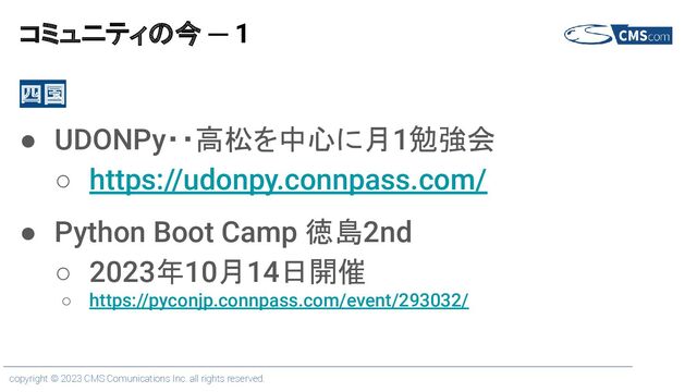 copyright © 2023 CMS Comunications Inc. all rights reserved.
コミュニティの今 ─ 1
四国
● UDONPy・・高松を中心に月1勉強会
○ https://udonpy.connpass.com/
● Python Boot Camp 徳島2nd
○ 2023年10月14日開催
○ https://pyconjp.connpass.com/event/293032/
