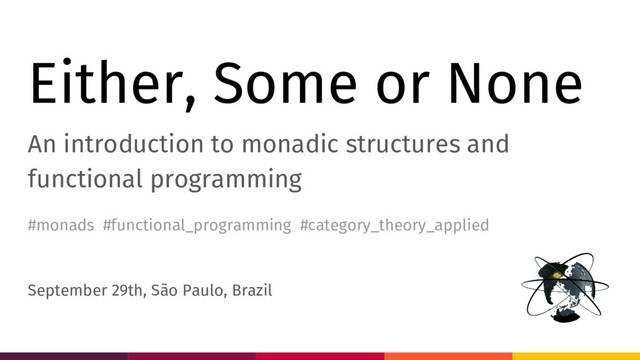 Either, Some or None
An introduction to monadic structures and
functional programming
September 29th, São Paulo, Brazil
#monads #functional_programming #category_theory_applied
