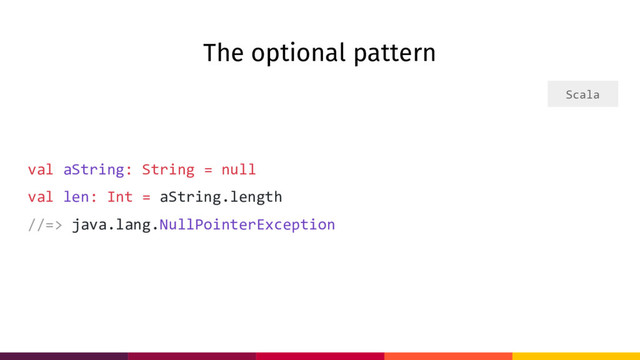 The optional pattern
val aString: String = null
val len: Int = aString.length
//=> java.lang.NullPointerException
Scala
