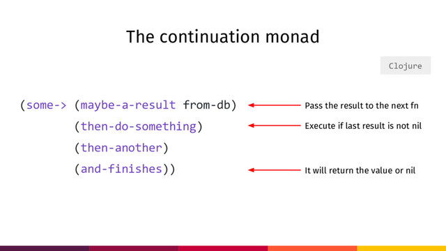 The continuation monad
(some-> (maybe-a-result from-db)
(then-do-something)
(then-another)
(and-finishes))
Clojure
Execute if last result is not nil
It will return the value or nil
Pass the result to the next fn

