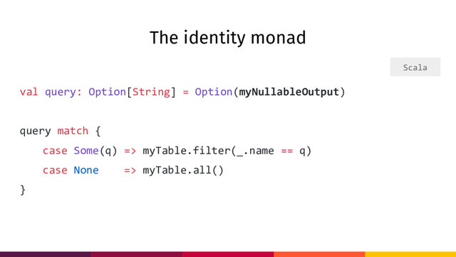 The identity monad
val query: Option[String] = Option(myNullableOutput)
query match {
case Some(q) => myTable.filter(_.name == q)
case None => myTable.all()
}
Scala
