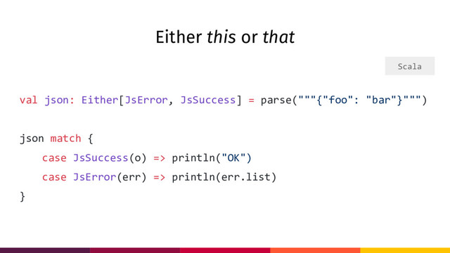 Either this or that
val json: Either[JsError, JsSuccess] = parse("""{"foo": "bar"}""")
json match {
case JsSuccess(o) => println("OK")
case JsError(err) => println(err.list)
}
Scala
