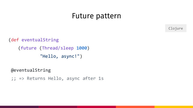 Future pattern
(def eventualString
(future (Thread/sleep 1000)
"Hello, async!")
@eventualString
;; => Returns Hello, async after 1s
Clojure
