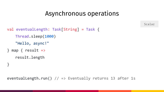 Asynchronous operations
val eventualLength: Task[String] = Task {
Thread.sleep(1000)
"Hello, async!"
} map { result =>
result.length
}
eventualLength.run() // => Eventually returns 13 after 1s
Scalaz
