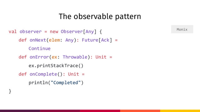 The observable pattern
val observer = new Observer[Any] {
def onNext(elem: Any): Future[Ack] =
Continue
def onError(ex: Throwable): Unit =
ex.printStackTrace()
def onComplete(): Unit =
println("Completed")
}
Monix

