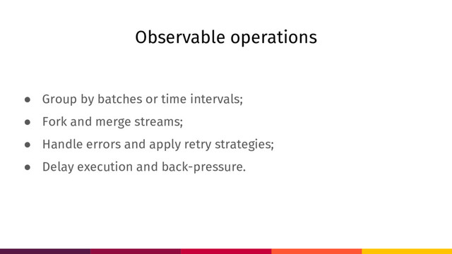 Observable operations
● Group by batches or time intervals;
● Fork and merge streams;
● Handle errors and apply retry strategies;
● Delay execution and back-pressure.
