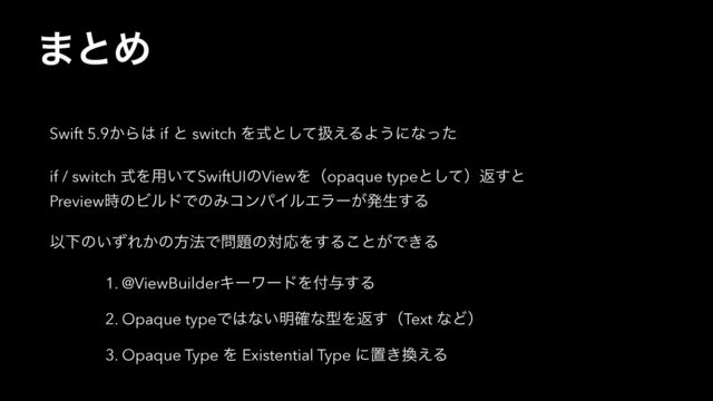 ·ͱΊ
Swift 5.9͔Β͸ if ͱ switch Λࣜͱͯ͠ѻ͑ΔΑ͏ʹͳͬͨ
if / switch ࣜΛ༻͍ͯSwiftUIͷViewΛʢopaque typeͱͯ͠ʣฦ͢ͱ
Preview࣌ͷϏϧυͰͷΈίϯύΠϧΤϥʔ͕ൃੜ͢Δ
ҎԼͷ͍ͣΕ͔ͷํ๏Ͱ໰୊ͷରԠΛ͢Δ͜ͱ͕Ͱ͖Δ
1. @ViewBuilderΩʔϫʔυΛ෇༩͢Δ
2. Opaque typeͰ͸ͳ͍໌֬ͳܕΛฦ͢ʢText ͳͲʣ
3. Opaque Type Λ Existential Type ʹஔ͖׵͑Δ

