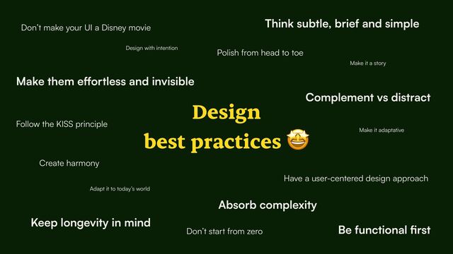 Design


best practices 🤩
Design with intention
Create harmony
Complement vs distract
Think subtle, brief and simple
Make them e
ff
ortless and invisible
Be functional
fi
rst
Keep longevity in mind
Have a user-centered design approach
Adapt it to today’s world
Don’t make your UI a Disney movie
Follow the KISS principle
Don’t start from zero
Make it a story
Absorb complexity
Make it adaptative
Polish from head to toe
