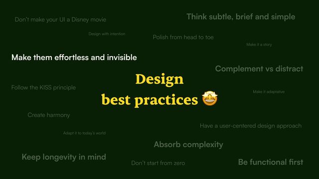 Design


best practices 🤩
Design with intention
Create harmony
Complement vs distract
Think subtle, brief and simple
Make them e
ff
ortless and invisible
Be functional
fi
Keep longevity in mind
Have a user-centered design approach
Adapt it to today’s world
Don’t make your UI a Disney movie
Follow the KISS principle
Don’t start from zero
Make it a story
Absorb complexity
Make it adaptative
Polish from head to toe

