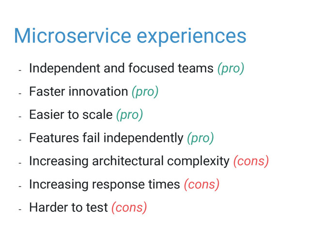 Microservice experiences
- Independent and focused teams (pro)
- Faster innovation (pro)
- Easier to scale (pro)
- Features fail independently (pro)
- Increasing architectural complexity (cons)
- Increasing response times (cons)
- Harder to test (cons)
