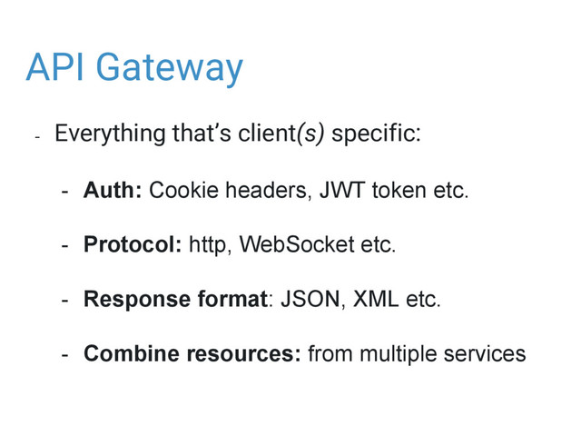 API Gateway
- Everything that’s client(s) specific:
- Auth: Cookie headers, JWT token etc.
- Protocol: http, WebSocket etc.
- Response format: JSON, XML etc.
- Combine resources: from multiple services
