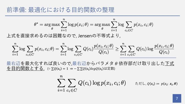 前準備: 最適化における⽬的関数の整理
7
上式を直接求めるのは困難なので, Jensenの不等式より,
最右辺を最⼤化すれば良いので,最右辺からパラメタ 𝜃 依存部だけ取り出した下式
を⽬的関数とする.
ただし, 𝑄 𝐜𝐢
≔ 𝑝 𝒄𝒊
; 𝒙𝒊
, 𝜽
(∵ ∑𝑄 𝐜𝐢
= 1 ⇒ − ∑ ∑𝑄 𝐜𝐢
𝑙𝑜𝑔𝑄 𝐜𝐢
は定数)
