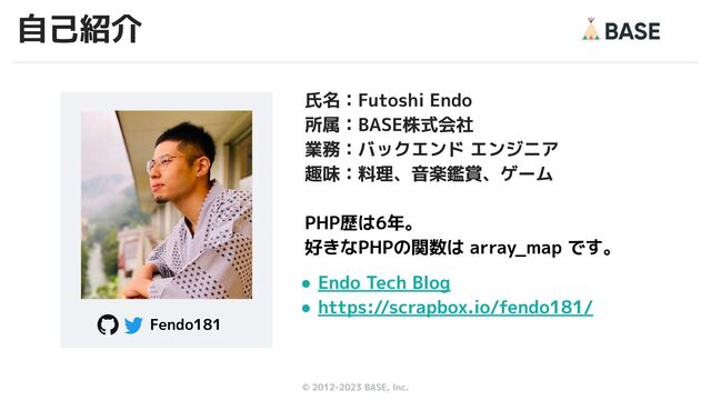© 2012-2023 BASE, Inc. 2
氏名：Futoshi Endo
所属：BASE株式会社
業務：バックエンド エンジニア
趣味：料理、音楽鑑賞、ゲーム
PHP歴は6年。
好きなPHPの関数は array_map です。
● Endo Tech Blog
● https://scrapbox.io/fendo181/
Fendo181
自己紹介
