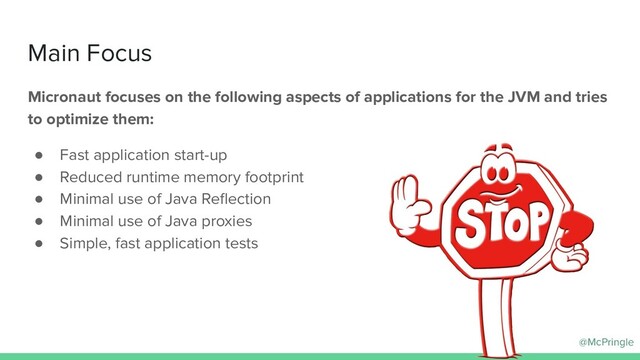 @McPringle
Main Focus
Micronaut focuses on the following aspects of applications for the JVM and tries
to optimize them:
● Fast application start-up
● Reduced runtime memory footprint
● Minimal use of Java Reﬂection
● Minimal use of Java proxies
● Simple, fast application tests
