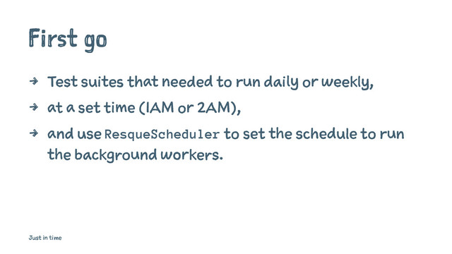 First go
4 Test suites that needed to run daily or weekly,
4 at a set time (1AM or 2AM),
4 and use ResqueScheduler to set the schedule to run
the background workers.
Just in time
