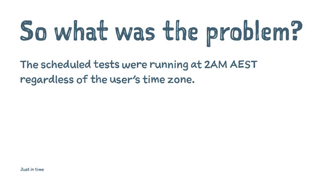 So what was the problem?
The scheduled tests were running at 2AM AEST
regardless of the user’s time zone.
Just in time
