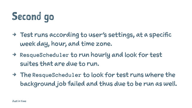 Second go
4 Test runs according to user's settings, at a specific
week day, hour, and time zone.
4 ResqueScheduler to run hourly and look for test
suites that are due to run.
4 The ResqueScheduler to look for test runs where the
background job failed and thus due to be run as well.
Just in time
