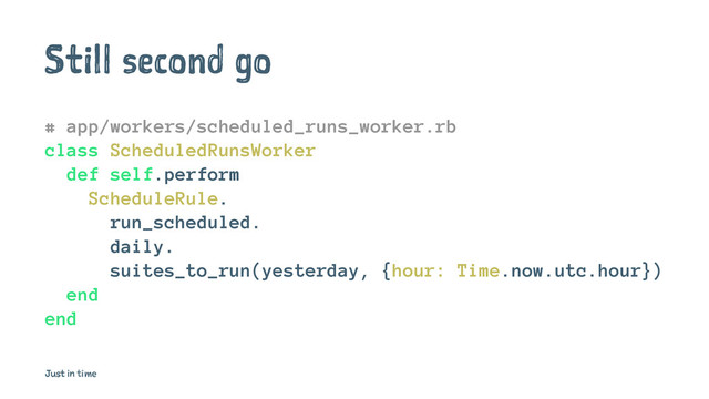 Still second go
# app/workers/scheduled_runs_worker.rb
class ScheduledRunsWorker
def self.perform
ScheduleRule.
run_scheduled.
daily.
suites_to_run(yesterday, {hour: Time.now.utc.hour})
end
end
Just in time
