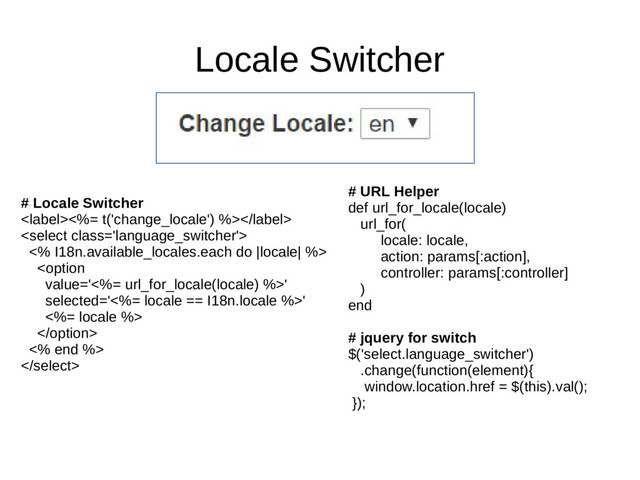 Locale Switcher
# Locale Switcher
<%= t('change_locale') %>

<% I18n.available_locales.each do |locale| %>


<% end %>

# URL Helper
def url_for_locale(locale)
url_for(
locale: locale,
action: params[:action],
controller: params[:controller]
)
end
# jquery for switch
$('select.language_switcher')
.change(function(element){
window.location.href = $(this).val();
});
