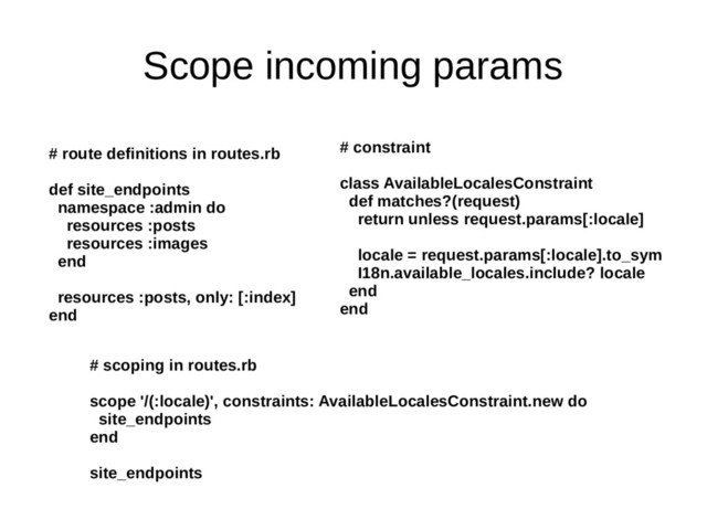 Scope incoming params
# route definitions in routes.rb
def site_endpoints
namespace :admin do
resources :posts
resources :images
end
resources :posts, only: [:index]
end
# scoping in routes.rb
scope '/(:locale)', constraints: AvailableLocalesConstraint.new do
site_endpoints
end
site_endpoints
# constraint
class AvailableLocalesConstraint
def matches?(request)
return unless request.params[:locale]
locale = request.params[:locale].to_sym
I18n.available_locales.include? locale
end
end
