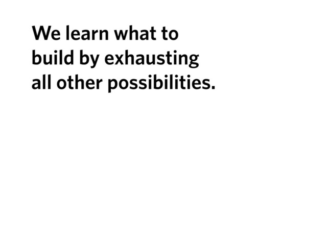 We learn what to
build by exhausting
all other possibilities.
