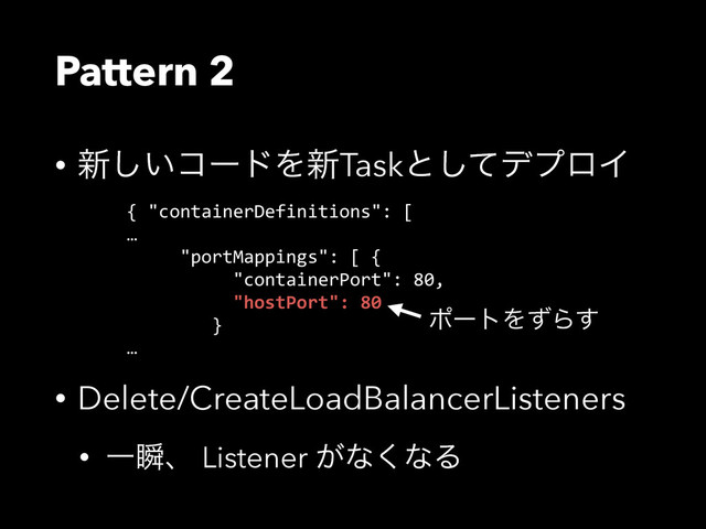 Pattern 2
• ৽͍͠ίʔυΛ৽Taskͱͯ͠σϓϩΠ
• Delete/CreateLoadBalancerListeners
• Ұॠɺ Listener ͕ͳ͘ͳΔ
{  "containerDefinitions":  [  
…  
          "portMappings":  [  {  
                    "containerPort":  80,  
                    "hostPort":  80  
                }  
…
ϙʔτΛͣΒ͢
