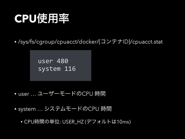 CPU࢖༻཰
• /sys/fs/cgroup/cpuacct/docker/{ίϯςφID}/cpuacct.stat
• user … ϢʔβʔϞʔυͷCPU ࣌ؒ
• system … γεςϜϞʔυͷCPU ࣌ؒ
• CPU࣌ؒͷ୯Ґ: USER_HZ (σϑΥϧτ͸10ms)
user  480  
system  116
